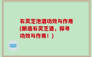 石灵芝泡酒功效与作用(酿造石灵芝酒，探寻功效与作用！)