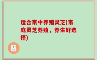 适合家中养殖灵芝(家庭灵芝养殖，养生好选择)