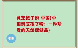 灵芝孢子粉 中国(中国灵芝孢子粉：一种珍贵的天然保健品)