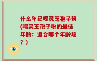 什么年纪喝灵芝孢子粉(喝灵芝孢子粉的最佳年龄：适合哪个年龄段？)