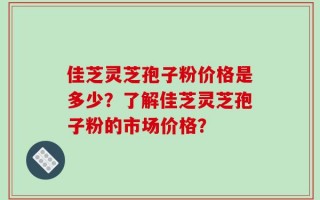 佳芝灵芝孢子粉价格是多少？了解佳芝灵芝孢子粉的市场价格？