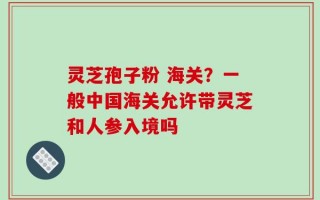 灵芝孢子粉 海关？一般中国海关允许带灵芝和人参入境吗