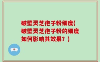 破壁灵芝孢子粉细度(破壁灵芝孢子粉的细度如何影响其效果？)