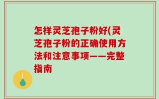 怎样灵芝孢子粉好(灵芝孢子粉的正确使用方法和注意事项——完整指南