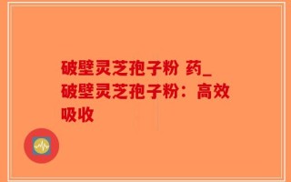 破壁灵芝孢子粉 药_破壁灵芝孢子粉：高效吸收