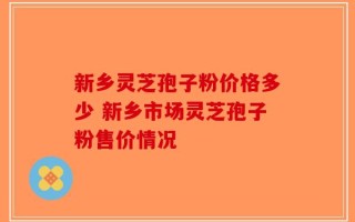 新乡灵芝孢子粉价格多少 新乡市场灵芝孢子粉售价情况