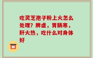 吃灵芝孢子粉上火怎么处理？脾虚，胃肠寒，肝火热，吃什么对身体好