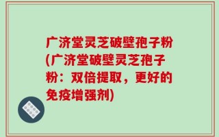 广济堂灵芝破壁孢子粉(广济堂破壁灵芝孢子粉：双倍提取，更好的免疫增强剂)