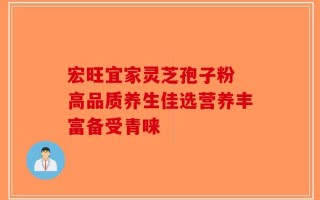 宏旺宜家灵芝孢子粉 高品质养生佳选营养丰富备受青睐