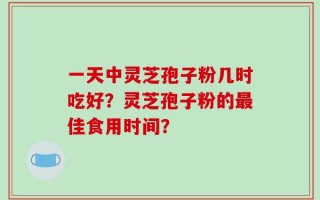 一天中灵芝孢子粉几时吃好？灵芝孢子粉的最佳食用时间？