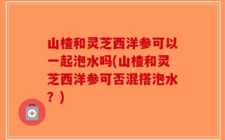山楂和灵芝西洋参可以一起泡水吗(山楂和灵芝西洋参可否混搭泡水？)