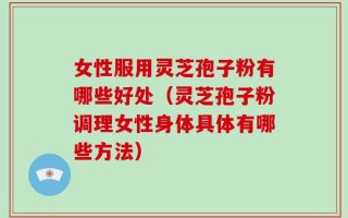 女性服用灵芝孢子粉有哪些好处（灵芝孢子粉调理女性身体具体有哪些方法）