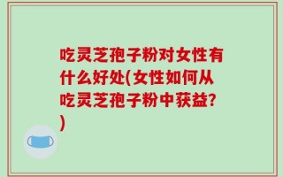 吃灵芝孢子粉对女性有什么好处(女性如何从吃灵芝孢子粉中获益？)