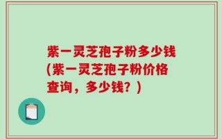 紫一灵芝孢子粉多少钱(紫一灵芝孢子粉价格查询，多少钱？)