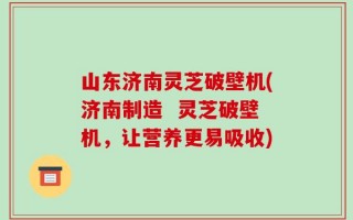 山东济南灵芝破壁机(济南制造  灵芝破壁机，让营养更易吸收)