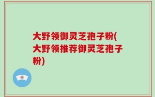 大野领御灵芝孢子粉(大野领推荐御灵芝孢子粉)