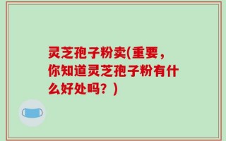 灵芝孢子粉卖(重要，你知道灵芝孢子粉有什么好处吗？)