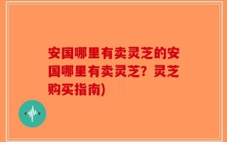 安国哪里有卖灵芝的安国哪里有卖灵芝？灵芝购买指南)