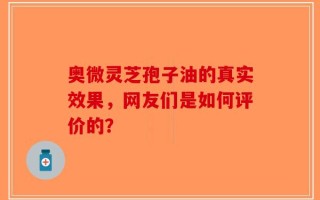 奥微灵芝孢子油的真实效果，网友们是如何评价的？