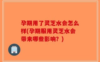 孕期用了灵芝水会怎么样(孕期服用灵芝水会带来哪些影响？)