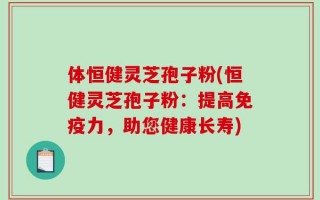 体恒健灵芝孢子粉(恒健灵芝孢子粉：提高免疫力，助您健康长寿)