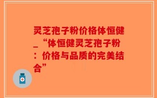 灵芝孢子粉价格体恒健_“体恒健灵芝孢子粉：价格与品质的完美结合”