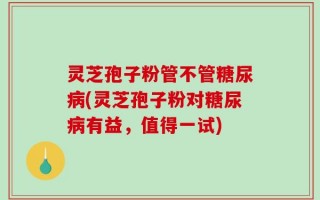 灵芝孢子粉管不管糖尿病(灵芝孢子粉对糖尿病有益，值得一试)