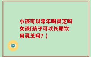 小孩可以常年喝灵芝吗女孩(孩子可以长期饮用灵芝吗？)