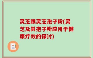 灵芝跟灵芝孢子粉(灵芝及其孢子粉应用于健康疗效的探讨)