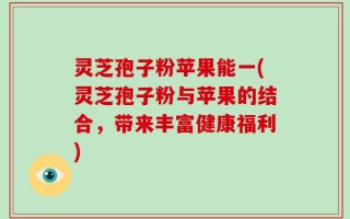 灵芝孢子粉苹果能一(灵芝孢子粉与苹果的结合，带来丰富健康福利)