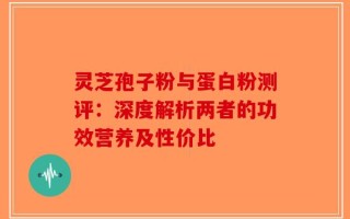 灵芝孢子粉与蛋白粉测评：深度解析两者的功效营养及性价比