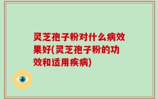 灵芝孢子粉对什么病效果好(灵芝孢子粉的功效和适用疾病)