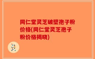 同仁堂灵芝破壁孢子粉价格(同仁堂灵芝孢子粉价格揭晓)