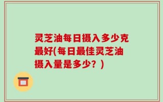 灵芝油每日摄入多少克最好(每日最佳灵芝油摄入量是多少？)