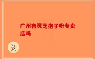 广州有灵芝孢子粉专卖店吗