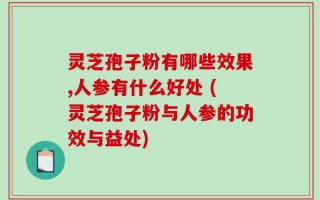 灵芝孢子粉有哪些效果,人参有什么好处 (灵芝孢子粉与人参的功效与益处)