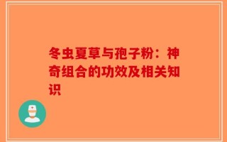 冬虫夏草与孢子粉：神奇组合的功效及相关知识