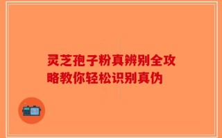 灵芝孢子粉真辨别全攻略教你轻松识别真伪
