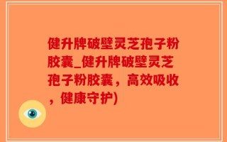健升牌破壁灵芝孢子粉胶囊_健升牌破壁灵芝孢子粉胶囊，高效吸收，健康守护)