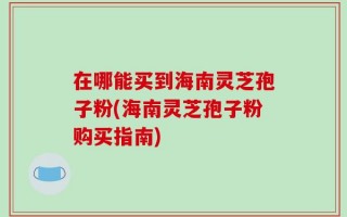 在哪能买到海南灵芝孢子粉(海南灵芝孢子粉购买指南)