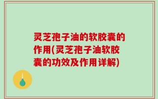灵芝孢子油的软胶囊的作用(灵芝孢子油软胶囊的功效及作用详解)