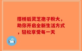 搭桥后灵芝孢子粉大，助你开启全新生活方式，轻松享受每一天
