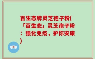 百生态牌灵芝孢子粉(「百生态」灵芝孢子粉：强化免疫，护你安康)
