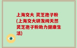 上海交大 灵芝孢子粉(上海交大研发纯天然灵芝孢子粉助力健康生活)