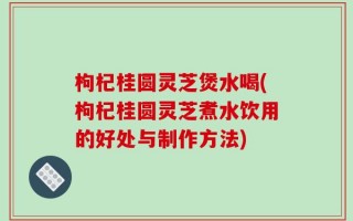 枸杞桂圆灵芝煲水喝(枸杞桂圆灵芝煮水饮用的好处与制作方法)