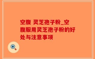 空腹 灵芝孢子粉_空腹服用灵芝孢子粉的好处与注意事项