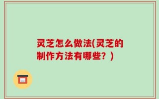 灵芝怎么做法(灵芝的制作方法有哪些？)