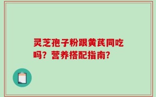 灵芝孢子粉跟黄芪同吃吗？营养搭配指南？