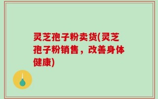 灵芝孢子粉卖货(灵芝孢子粉销售，改善身体健康)