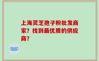 上海灵芝孢子粉批发商家？找到最优质的供应商？